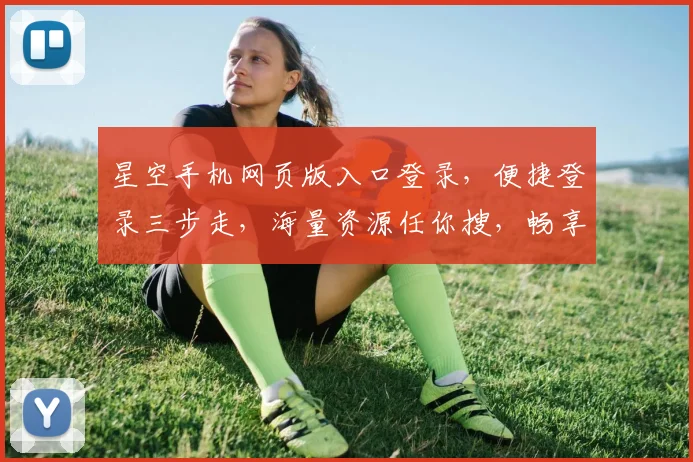 星空手机网页版入口登录，便捷登录三步走，海量资源任你搜，畅享极致体验