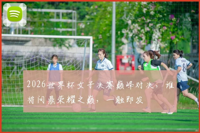 2026世界杯女子决赛巅峰对决，谁将问鼎荣耀之巅，一触即发
