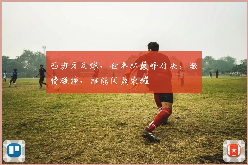 西班牙足球，世界杯巅峰对决，激情碰撞，谁能问鼎荣耀