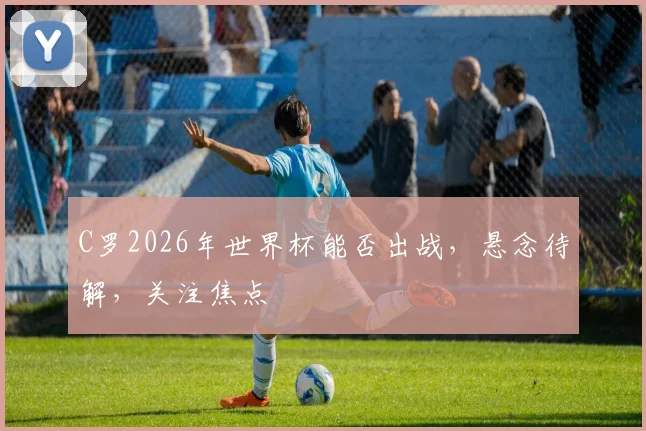 C罗2026年世界杯能否出战，悬念待解，关注焦点