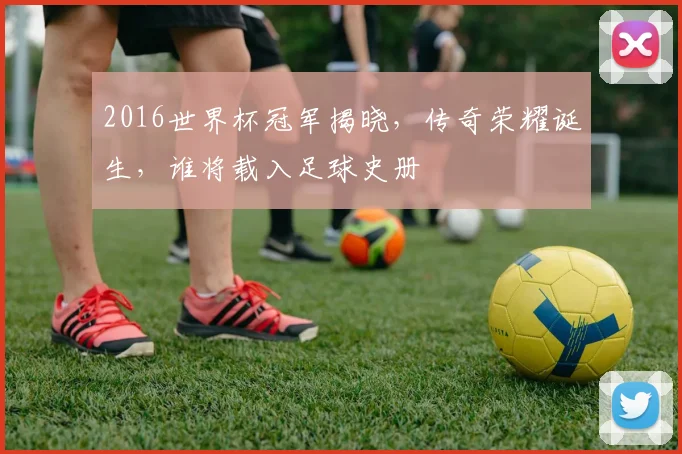 2016世界杯冠军揭晓，传奇荣耀诞生，谁将载入足球史册