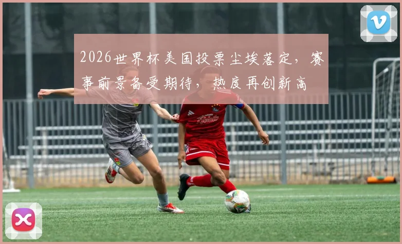 2026世界杯美国投票尘埃落定，赛事前景备受期待，热度再创新高