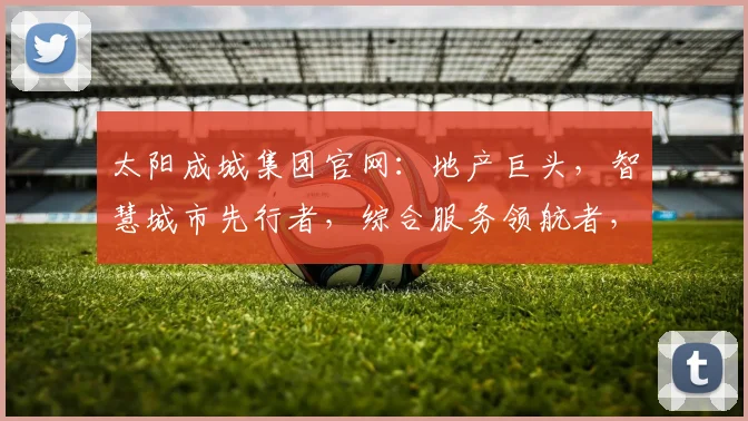 太阳成城集团官网：地产巨头，智慧城市先行者，综合服务领航者，行业资讯一网打尽