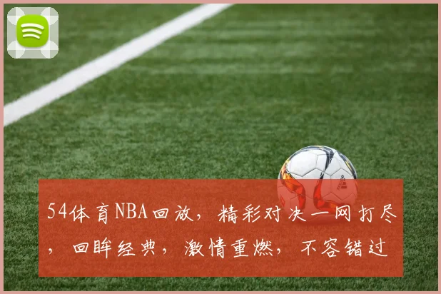 54体育NBA回放，精彩对决一网打尽，回眸经典，激情重燃，不容错过