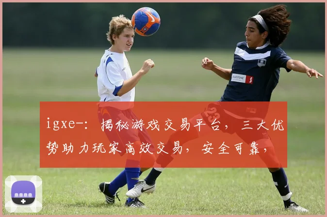 igxe-：揭秘游戏交易平台，三大优势助力玩家高效交易，安全可靠，轻松盈利
