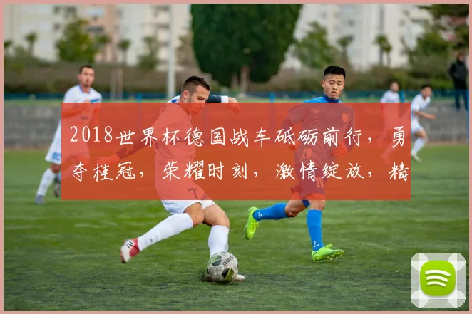 2018世界杯德国战车砥砺前行，勇夺桂冠，荣耀时刻，激情绽放，精彩回顾